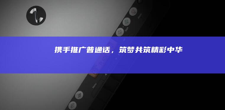 携手推广普通话，筑梦共筑精彩中华